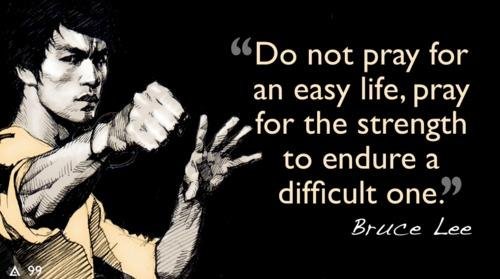 Do not pray for an easy life, pray for the strength to endure a difficult one. Bruce Lee.
